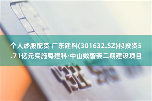 个人炒股配资 广东建科(301632.SZ)拟投资5.71亿元实施粤建科·中山数智荟二期建设项目