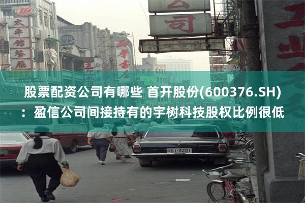 股票配资公司有哪些 首开股份(600376.SH)：盈信公司间接持有的宇树科技股权比例很低