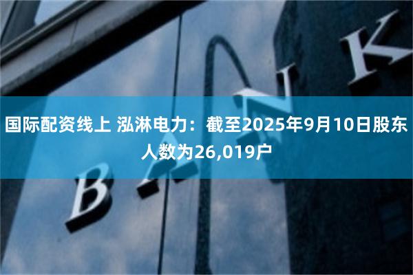 国际配资线上 泓淋电力：截至2025年9月10日股东人数为26,019户