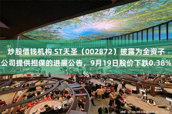 炒股借钱机构 ST天圣(002872)披露为全资子公司提供担保的进展公告,9月19日股价下跌0.38%