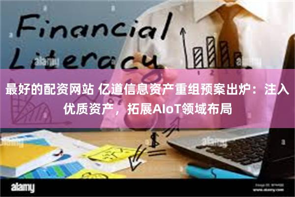 最好的配资网站 亿道信息资产重组预案出炉：注入优质资产，拓展AIoT领域布局