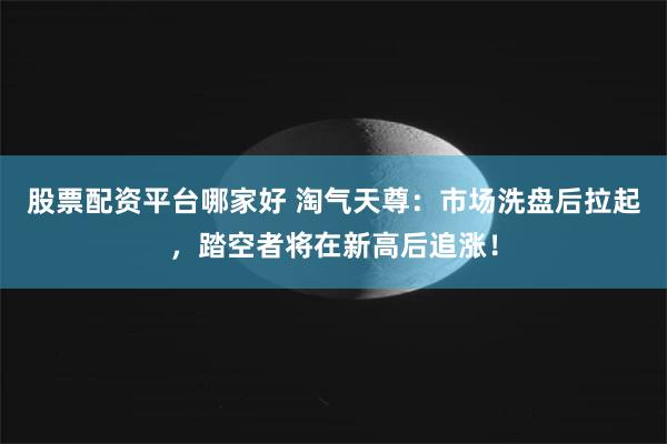 股票配资平台哪家好 淘气天尊：市场洗盘后拉起，踏空者将在新高后追涨！