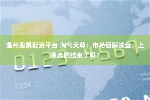 温州股票配资平台 淘气天尊：市场回踩洗盘，上涨真的结束了吗？