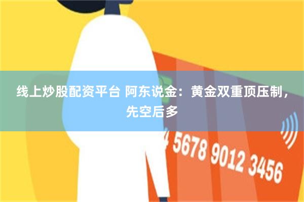 线上炒股配资平台 阿东说金：黄金双重顶压制，先空后多