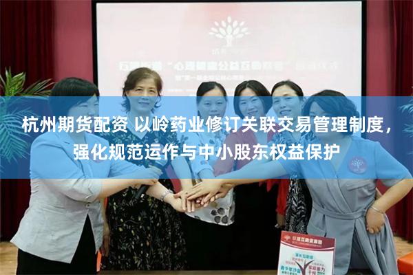 杭州期货配资 以岭药业修订关联交易管理制度，强化规范运作与中小股东权益保护