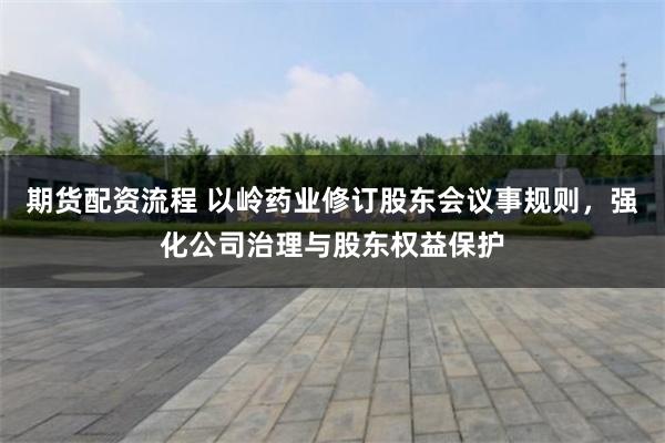 期货配资流程 以岭药业修订股东会议事规则，强化公司治理与股东权益保护
