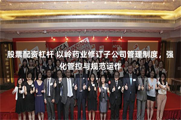 股票配资杠杆 以岭药业修订子公司管理制度，强化管控与规范运作
