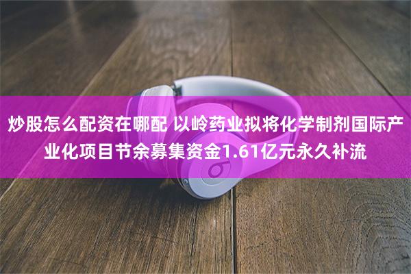 炒股怎么配资在哪配 以岭药业拟将化学制剂国际产业化项目节余募集资金1.61亿元永久补流