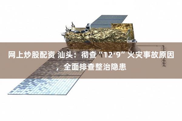 网上炒股配资 汕头：彻查“12·9”火灾事故原因，全面排查整治隐患