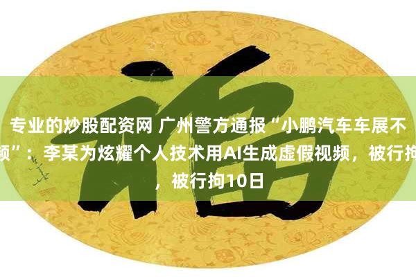 专业的炒股配资网 广州警方通报“小鹏汽车车展不雅视频”：李某为炫耀个人技术用AI生成虚假视频，被行拘10日