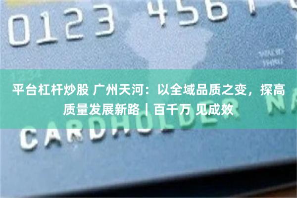 平台杠杆炒股 广州天河：以全域品质之变，探高质量发展新路｜百千万 见成效