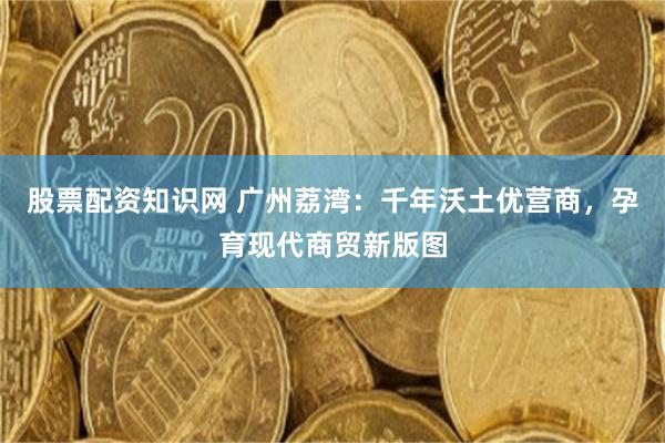 股票配资知识网 广州荔湾：千年沃土优营商，孕育现代商贸新版图