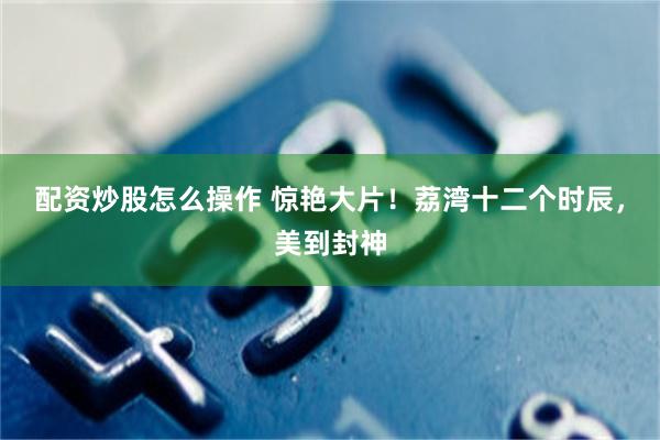 配资炒股怎么操作 惊艳大片！荔湾十二个时辰，美到封神