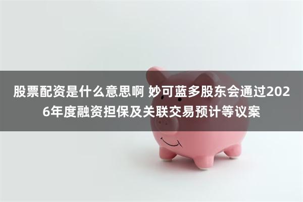 股票配资是什么意思啊 妙可蓝多股东会通过2026年度融资担保及关联交易预计等议案
