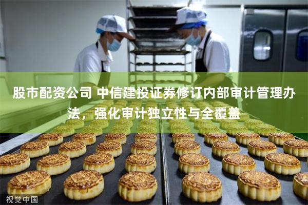 股市配资公司 中信建投证券修订内部审计管理办法，强化审计独立性与全覆盖
