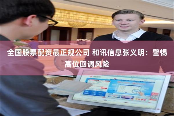 全国股票配资最正规公司 和讯信息张义明：警惕高位回调风险