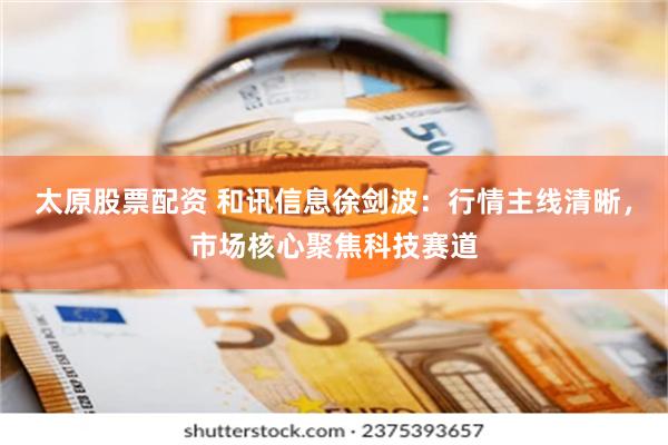 太原股票配资 和讯信息徐剑波：行情主线清晰，市场核心聚焦科技赛道