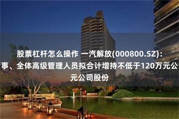 股票杠杆怎么操作 一汽解放(000800.SZ)：部分董事、全体高级管理人员拟合计增持不低于120万元公司股份