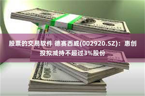 股票的交易软件 德赛西威(002920.SZ)：惠创投拟减持不超过3%股份