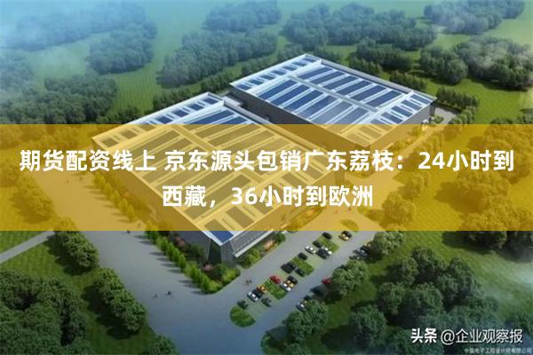 期货配资线上 京东源头包销广东荔枝：24小时到西藏，36小时到欧洲