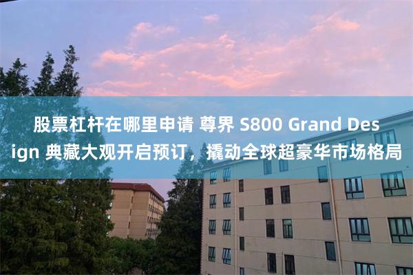 股票杠杆在哪里申请 尊界 S800 Grand Design 典藏大观开启预订，撬动全球超豪华市场格局