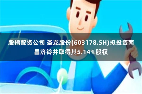 股指配资公司 圣龙股份(603178.SH)拟投资南昌济铃并取得其5.14%股权