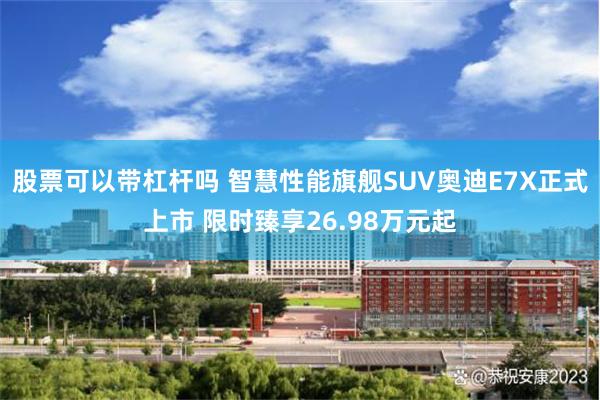 股票可以带杠杆吗 智慧性能旗舰SUV奥迪E7X正式上市 限时臻享26.98万元起