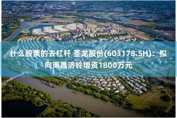 什么股票的去杠杆 圣龙股份(603178.SH)：拟向南昌济铃增资1800万元