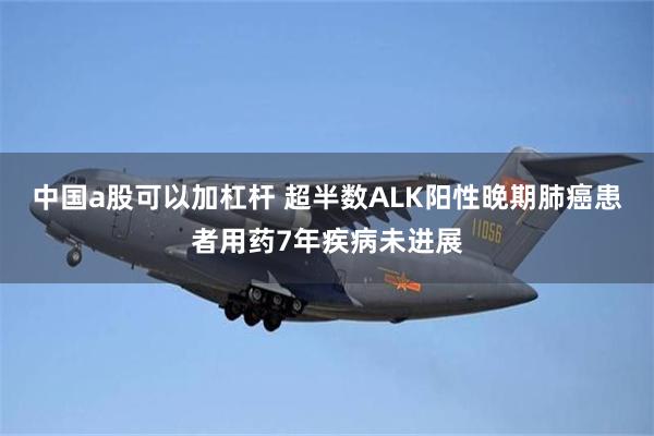 中国a股可以加杠杆 超半数ALK阳性晚期肺癌患者用药7年疾病未进展