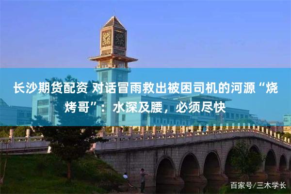 长沙期货配资 对话冒雨救出被困司机的河源“烧烤哥”：水深及腰，必须尽快