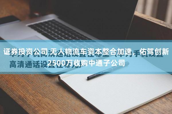 证券投资公司 无人物流车资本整合加速,佑驾创新2500万收购中通子公司