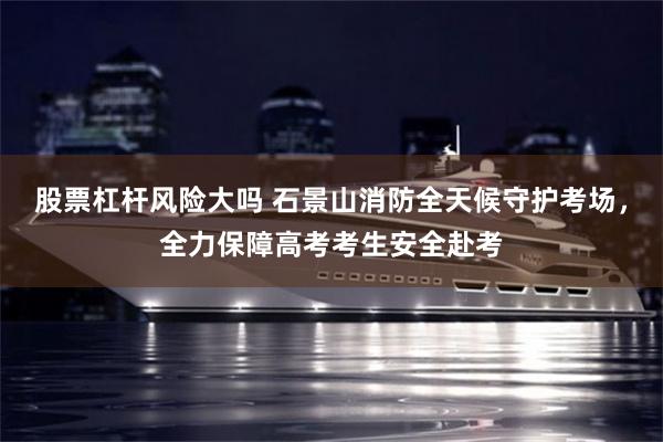股票杠杆风险大吗 石景山消防全天候守护考场，全力保障高考考生安全赴考