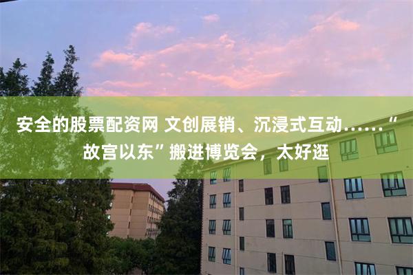 安全的股票配资网 文创展销、沉浸式互动……“故宫以东”搬进博览会，太好逛