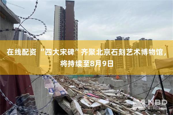 在线配资 “四大宋碑”齐聚北京石刻艺术博物馆,将持续至8月9日