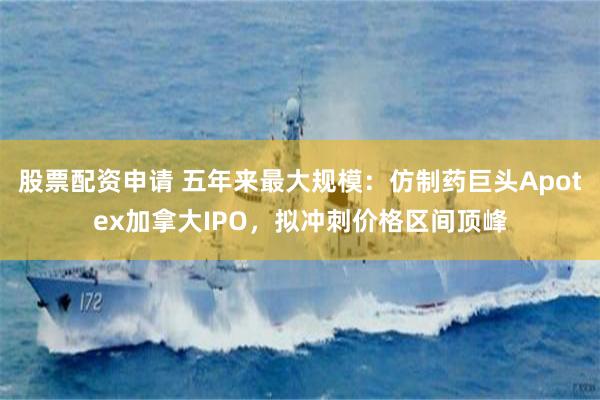 股票配资申请 五年来最大规模：仿制药巨头Apotex加拿大IPO，拟冲刺价格区间顶峰