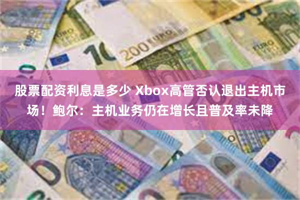 股票配资利息是多少 Xbox高管否认退出主机市场!鲍尔:主机业务仍在增长且普及率未降