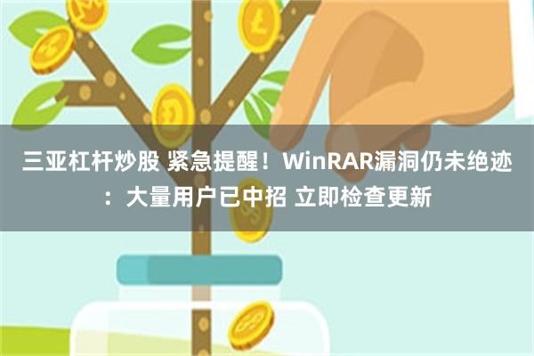 三亚杠杆炒股 紧急提醒!WinRAR漏洞仍未绝迹:大量用户已中招 立即检查更新