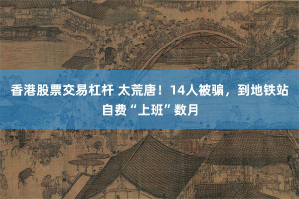 香港股票交易杠杆 太荒唐！14人被骗，到地铁站自费“上班”数月