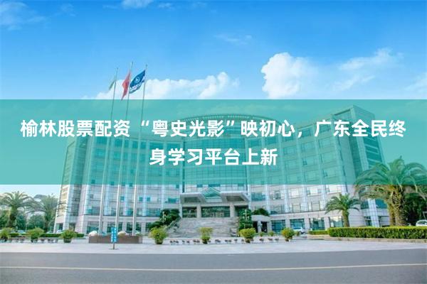 榆林股票配资 “粤史光影”映初心，广东全民终身学习平台上新