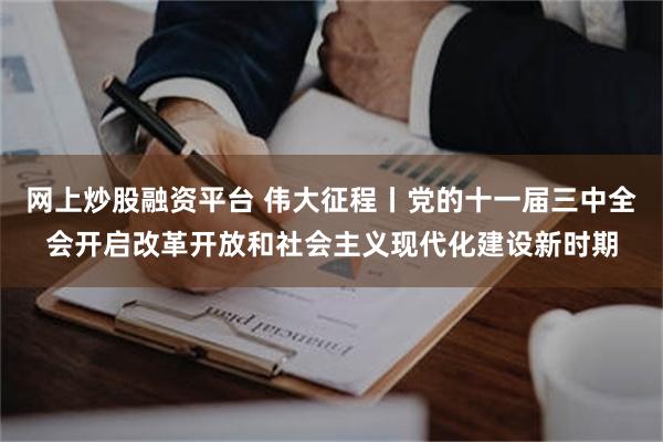 网上炒股融资平台 伟大征程丨党的十一届三中全会开启改革开放和社会主义现代化建设新时期