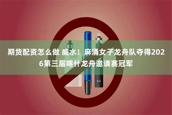 期货配资怎么做 威水！麻涌女子龙舟队夺得2026第三届喀什龙舟邀请赛冠军