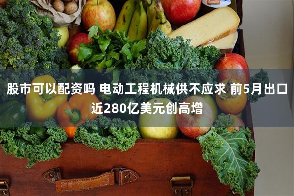 股市可以配资吗 电动工程机械供不应求 前5月出口近280亿美元创高增