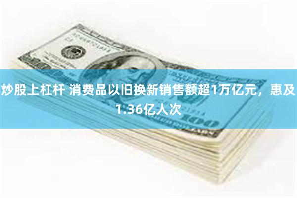 炒股上杠杆 消费品以旧换新销售额超1万亿元，惠及1.36亿人次