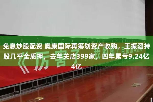 免息炒股配资 奥康国际再筹划资产收购，王振滔持股几乎全质押，去年关店399家，四年累亏9.24亿