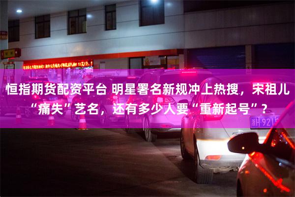 恒指期货配资平台 明星署名新规冲上热搜，宋祖儿“痛失”艺名，还有多少人要“重新起号”？