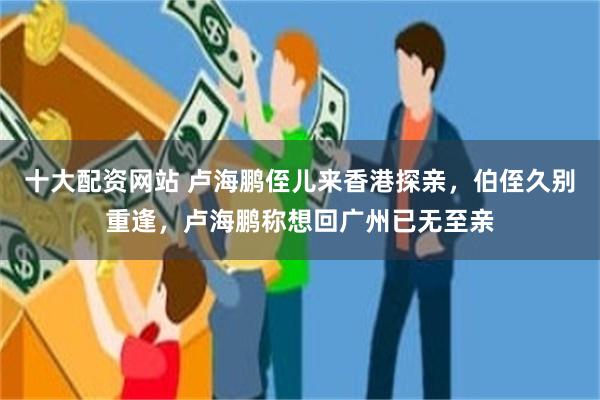 十大配资网站 卢海鹏侄儿来香港探亲，伯侄久别重逢，卢海鹏称想回广州已无至亲
