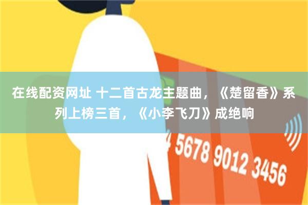 在线配资网址 十二首古龙主题曲，《楚留香》系列上榜三首，《小李飞刀》成绝响