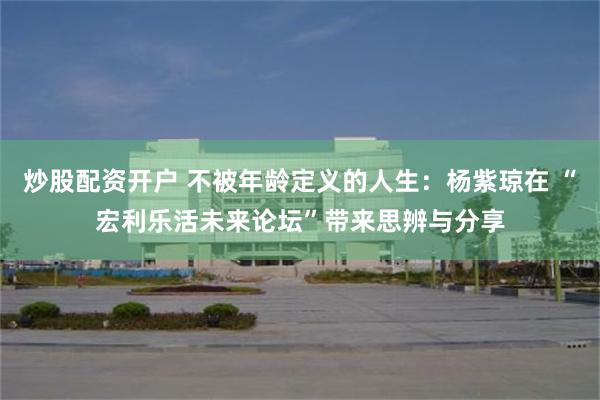 炒股配资开户 不被年龄定义的人生：杨紫琼在 “宏利乐活未来论坛”带来思辨与分享