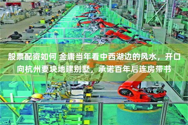 股票配资如何 金庸当年看中西湖边的风水，开口向杭州要块地建别墅，承诺百年后连房带书