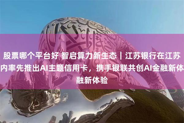 股票哪个平台好 智启算力新生态|江苏银行在江苏省内率先推出AI主题信用卡,携手银联共创AI金融新体验